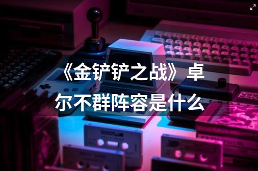 《金铲铲之战》卓尔不群阵容是什么-第1张-游戏信息-龙启网