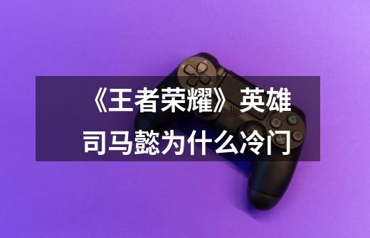 《王者荣耀》英雄司马懿为什么冷门-第1张-游戏信息-龙启网