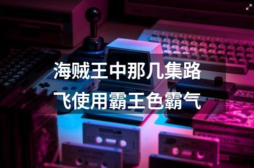 海贼王中那几集路飞使用霸王色霸气-第1张-游戏信息-龙启网