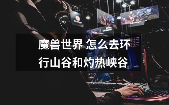 魔兽世界 怎么去环行山谷和灼热峡谷-第1张-游戏信息-龙启网