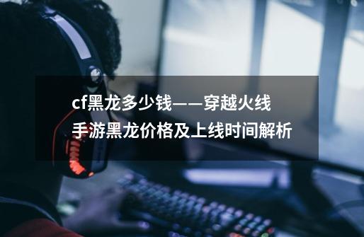 cf黑龙多少钱——穿越火线手游黑龙价格及上线时间解析-第1张-游戏信息-龙启网