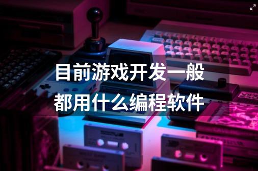 目前游戏开发一般都用什么编程软件-第1张-游戏信息-龙启网