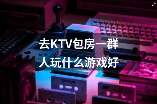 去KTV包房一群人玩什么游戏好-第1张-游戏信息-龙启网