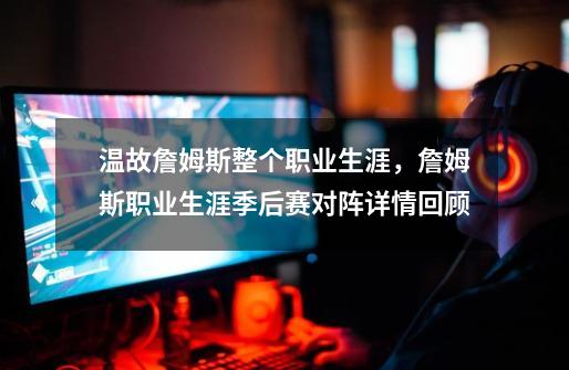 温故詹姆斯整个职业生涯,詹姆斯职业生涯季后赛对阵详情回顾-第1张-游戏信息-龙启网