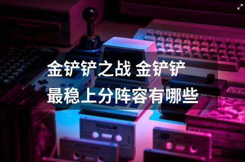 金铲铲之战 金铲铲最稳上分阵容有哪些-第1张-游戏信息-龙启网