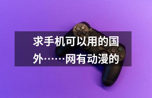 求手机可以用的国外……网有动漫的-第1张-游戏信息-龙启网