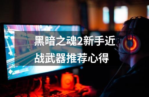 黑暗之魂2新手近战武器推荐心得-第1张-游戏信息-龙启网