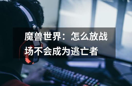 魔兽世界：怎么放战场不会成为逃亡者-第1张-游戏信息-龙启网