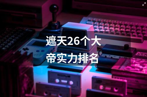 遮天26个大帝实力排名-第1张-游戏信息-龙启网