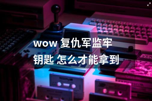wow 复仇军监牢钥匙 怎么才能拿到-第1张-游戏信息-龙启网
