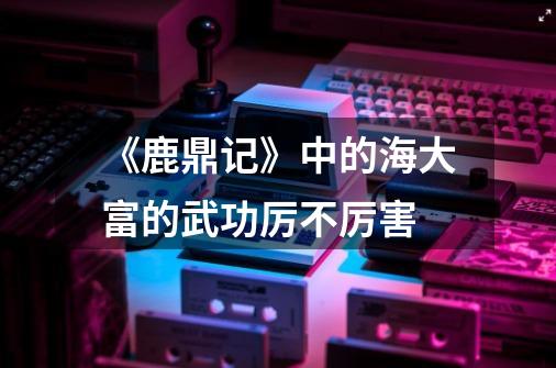 《鹿鼎记》中的海大富的武功厉不厉害-第1张-游戏信息-龙启网