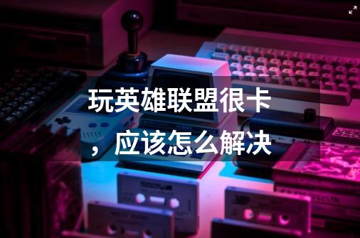 玩英雄联盟很卡,应该怎么解决-第1张-游戏信息-龙启网