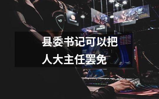 县委书记可以把人大主任罢免-第1张-游戏信息-龙启网