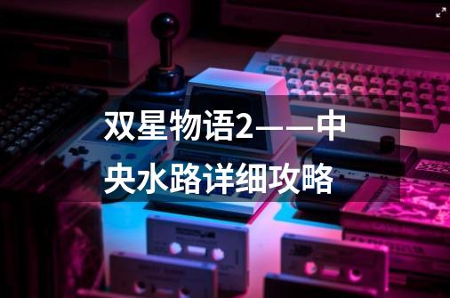 双星物语2——中央水路详细攻略-第1张-游戏信息-龙启网