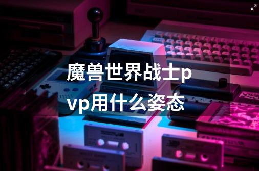 魔兽世界战士pvp用什么姿态-第1张-游戏信息-龙启网