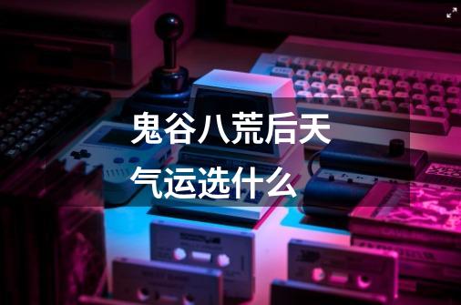 鬼谷八荒后天气运选什么-第1张-游戏信息-龙启网