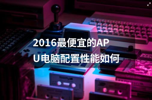 2016最便宜的APU电脑配置性能如何-第1张-游戏信息-龙启网
