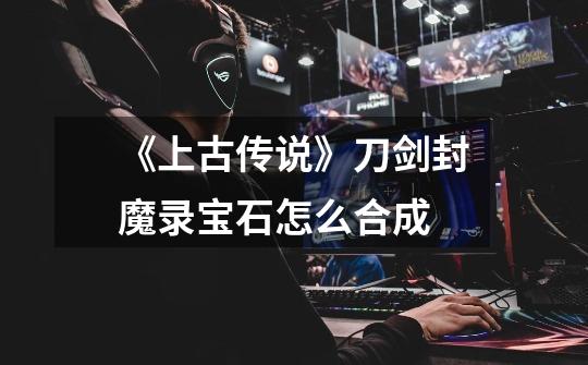 《上古传说》刀剑封魔录宝石怎么合成-第1张-游戏信息-龙启网