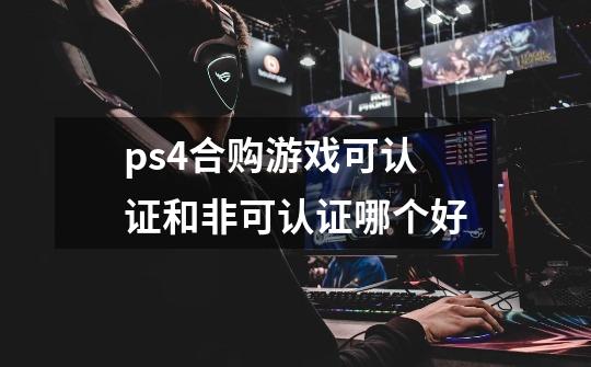 ps4合购游戏可认证和非可认证哪个好-第1张-游戏信息-龙启网