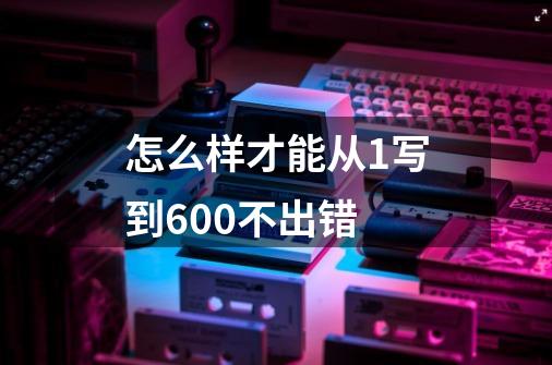 怎么样才能从1写到600不出错-第1张-游戏信息-龙启网