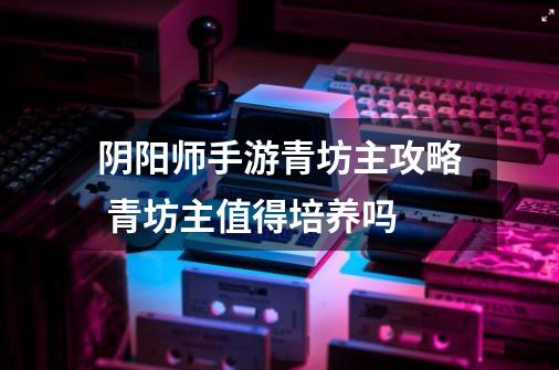 阴阳师手游青坊主攻略 青坊主值得培养吗-第1张-游戏信息-龙启网