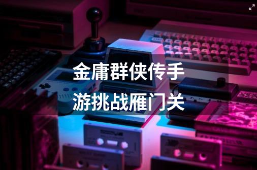 金庸群侠传手游挑战雁门关-第1张-游戏信息-龙启网