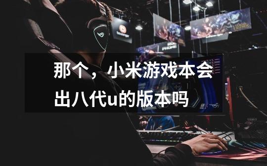 那个，小米游戏本会出八代u的版本吗-第1张-游戏信息-龙启网
