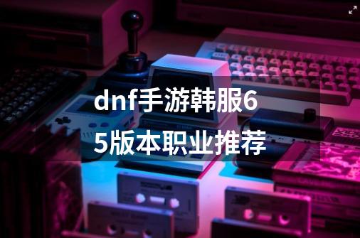 dnf手游韩服65版本职业推荐-第1张-游戏信息-龙启网