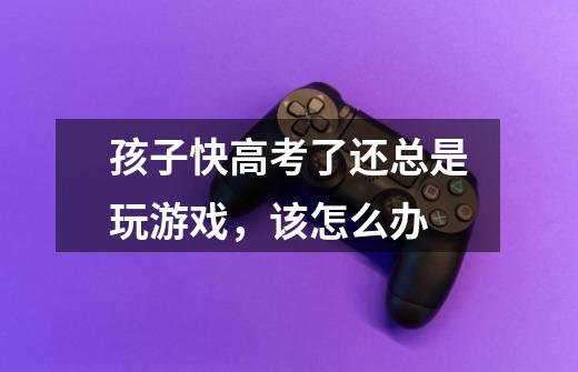 孩子快高考了还总是玩游戏,该怎么办-第1张-游戏信息-龙启网