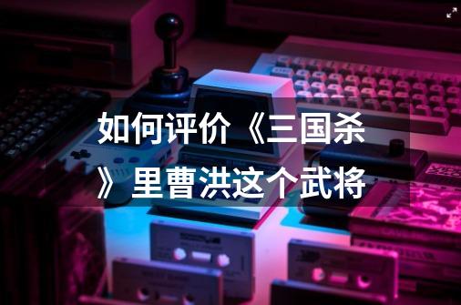 如何评价《三国杀》里曹洪这个武将-第1张-游戏信息-龙启网