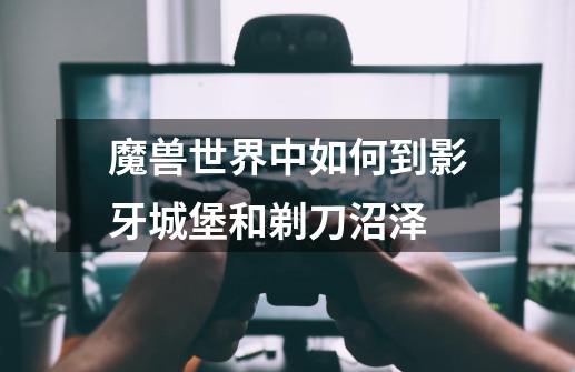 魔兽世界中如何到影牙城堡和剃刀沼泽-第1张-游戏信息-龙启网