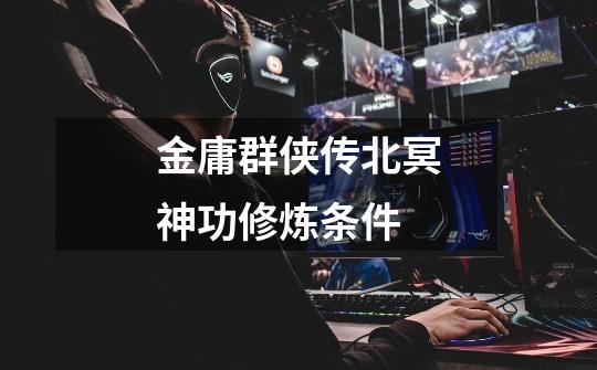 金庸群侠传北冥神功修炼条件-第1张-游戏信息-龙启网