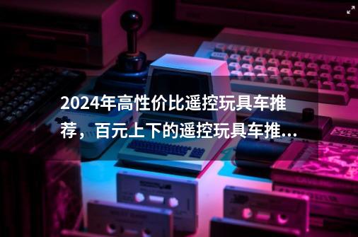 2024年高性价比遥控玩具车推荐,百元上下的遥控玩具车推荐-第1张-游戏信息-龙启网