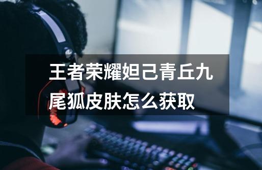 王者荣耀妲己青丘九尾狐皮肤怎么获取-第1张-游戏信息-龙启网