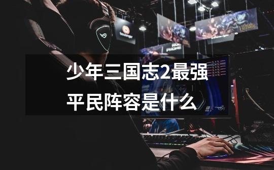 少年三国志2最强平民阵容是什么-第1张-游戏信息-龙启网