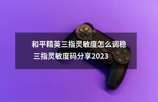 和平精英三指灵敏度怎么调稳 三指灵敏度码分享2023-第1张-游戏信息-龙启网