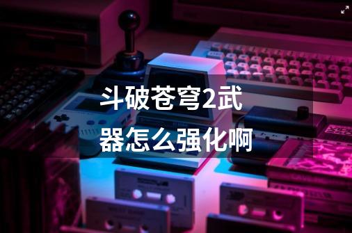 斗破苍穹2武器怎么强化啊-第1张-游戏信息-龙启网