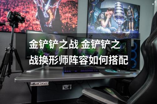 金铲铲之战 金铲铲之战换形师阵容如何搭配-第1张-游戏信息-龙启网