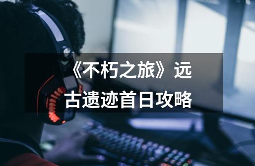 《不朽之旅》远古遗迹首日攻略-第1张-游戏信息-龙启网