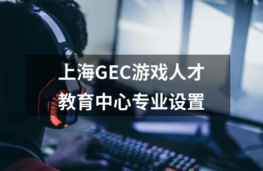 上海GEC游戏人才教育中心专业设置-第1张-游戏信息-龙启网