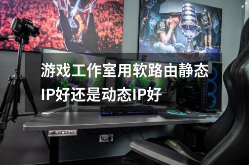 游戏工作室用软路由静态IP好还是动态IP好-第1张-游戏信息-龙启网