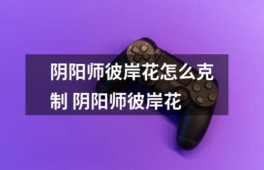 阴阳师彼岸花怎么克制 阴阳师彼岸花-第1张-游戏信息-龙启网