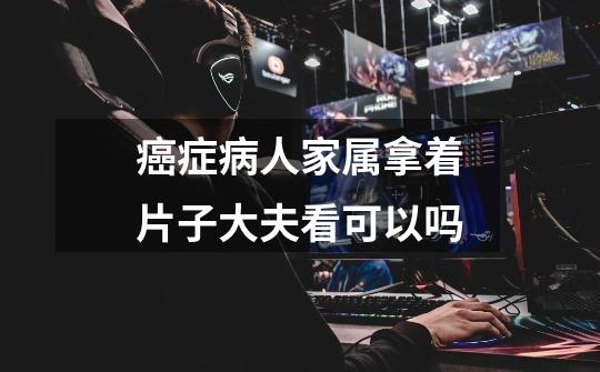 癌症病人家属拿着片子大夫看可以吗-第1张-游戏信息-龙启网