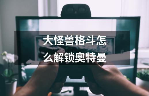 大怪兽格斗怎么解锁奥特曼-第1张-游戏信息-龙启网