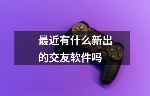 最近有什么新出的交友软件吗-第1张-游戏信息-龙启网