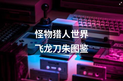 怪物猎人世界飞龙刀朱图鉴-第1张-游戏信息-龙启网