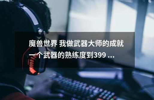 魔兽世界 我做武器大师的成就 一个武器的熟练度到399 打了半个小时了 也不到400 是不是对怪的等级有要求-第1张-游戏信息-龙启网