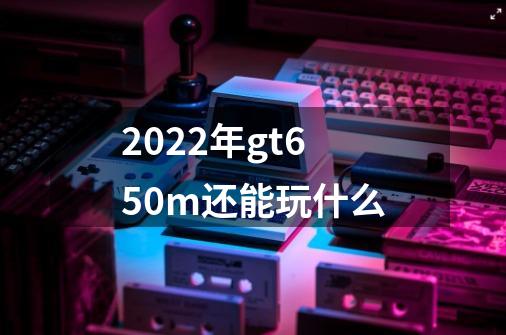 2022年gt650m还能玩什么-第1张-游戏信息-龙启网