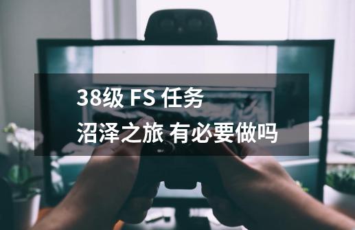 38级 FS 任务 沼泽之旅 有必要做吗-第1张-游戏信息-龙启网