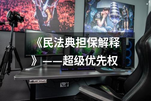 《民法典担保解释》——超级优先权-第1张-游戏信息-龙启网